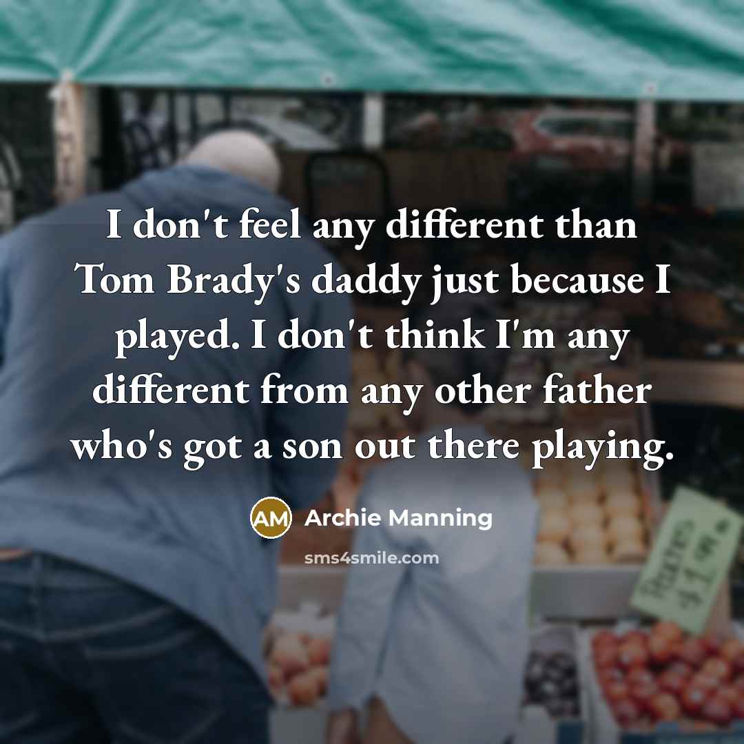 “I don't feel any different than Tom Brady's daddy just because I played. I don't think I'm any different from any other father who's got a son out there playing.” quote by Archie Manning