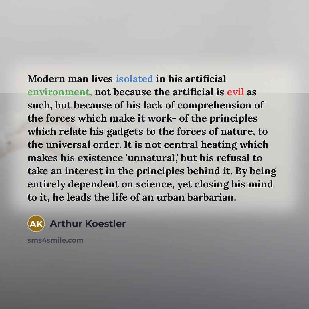“Modern man lives isolated in his artificial environment, not because the artificial is evil as such, but because of his lack of comprehension of the forces which make it work- of the principles which relate his gadgets to the forces of nature, to the universal order. It is not central heating…” quote by Arthur Koestler