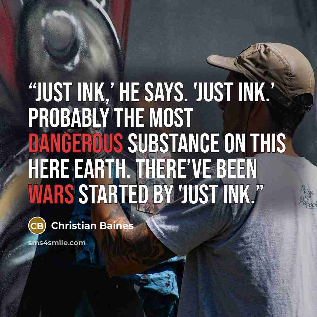 “Just ink,’ he says. 'Just ink.’ Probably the most dangerous substance on this here earth. There’ve been wars started by 'just ink.” quote by Christian Baines