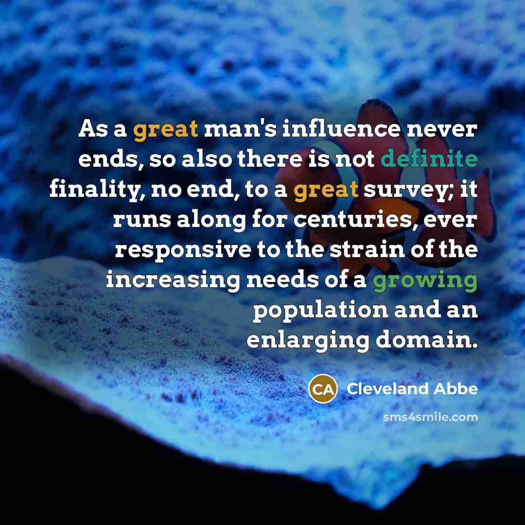 “As a great man's influence never ends, so also there is not definite finality, no end, to a great survey; it runs along for centuries, ever responsive to the strain of the increasing needs of a growing population and an enlarging domain.” quote by Cleveland Abbe