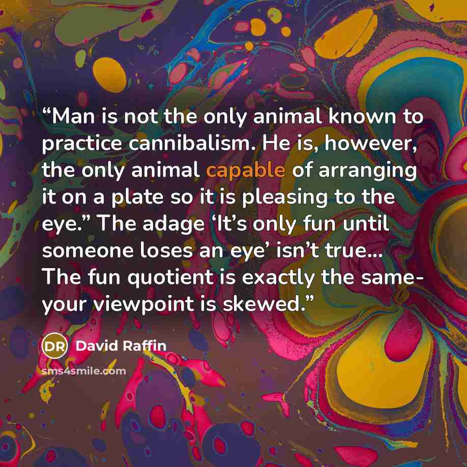 “Man is not the only animal known to practice cannibalism. He is, however, the only animal capable of arranging it on a plate so it is pleasing to the eye.” The adage ‘It’s only fun until someone loses an eye’ isn’t true... The fun quotient is exactly the same- your viewpoint is skewed.” quote by David Raffin