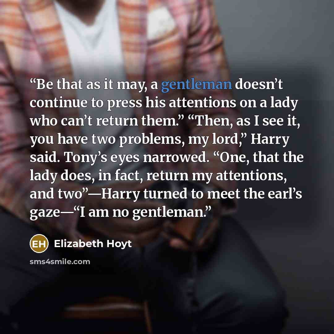 “Be that as it may, a gentleman doesn’t continue to press his attentions on a lady who can’t return them.” “Then, as I see it, you have two problems, my lord,” Harry said. Tony’s eyes narrowed. “One, that the lady does, in fact, return my attentions, and two”—Harry turned to meet the earl’s gaze—“I…” quote by Elizabeth Hoyt