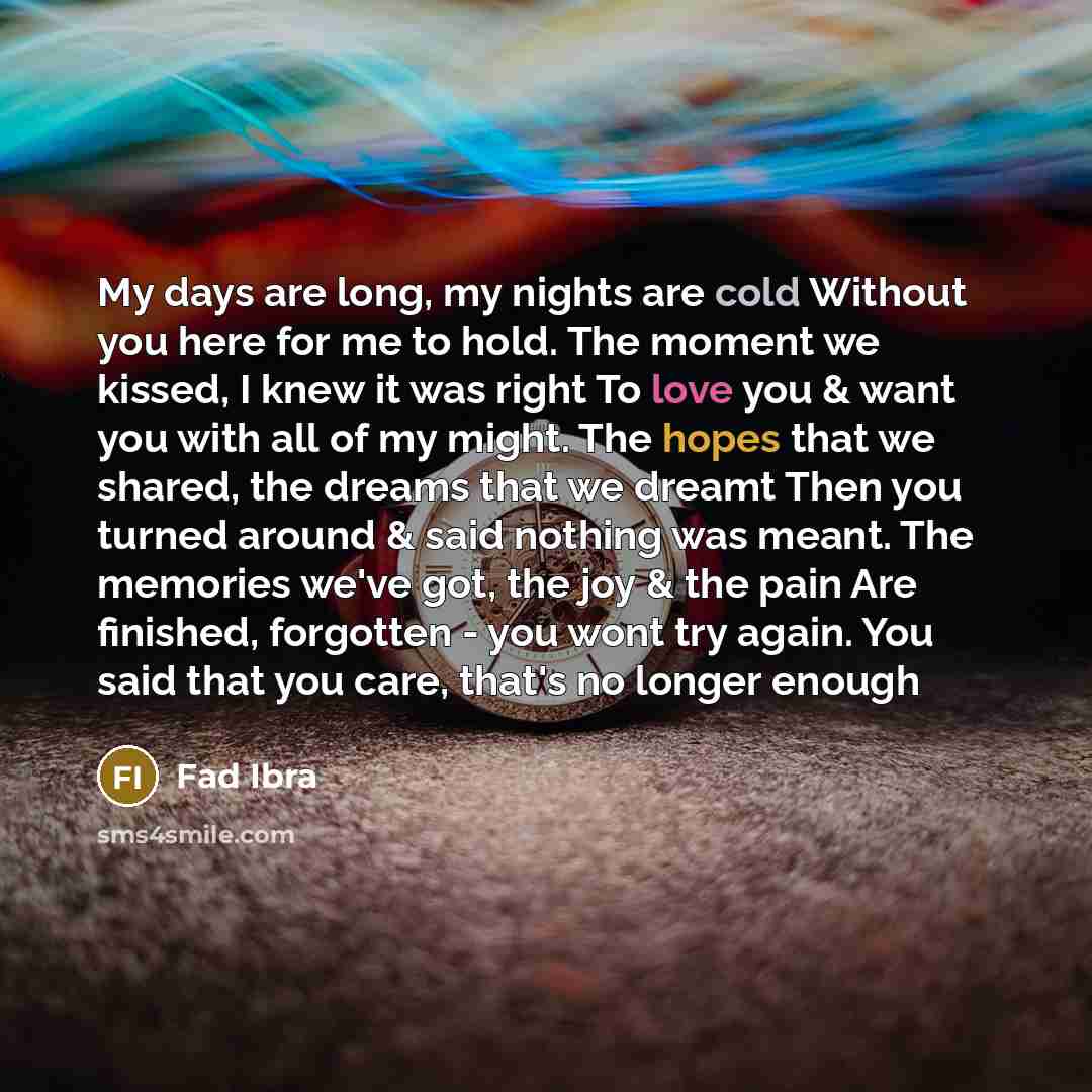 “My days are long, my nights are cold Without you here for me to hold. The moment we kissed, I knew it was right To love you & want you with all of my might. The hopes that we shared, the dreams that we dreamt Then you turned around & said nothing was meant. The memories we've got, the joy & the…” quote by Fad Ibra