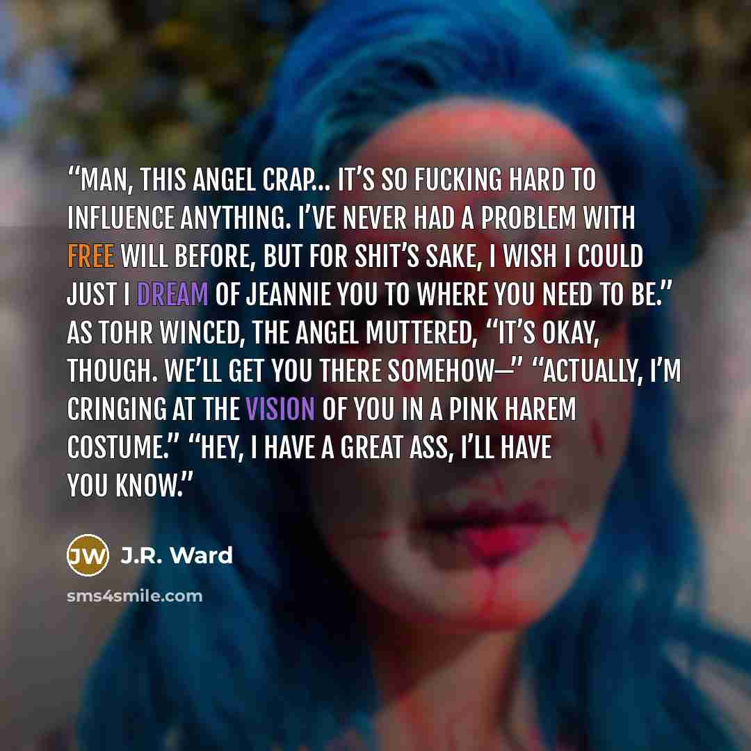 “Man, this angel crap… it’s so fucking hard to influence anything. I’ve never had a problem with free will before, but for shit’s sake, I wish I could just I Dream of Jeannie you to where you need to be.” As Tohr winced, the angel muttered, “It’s okay, though. We’ll get you there somehow—”…” quote by J.R. Ward