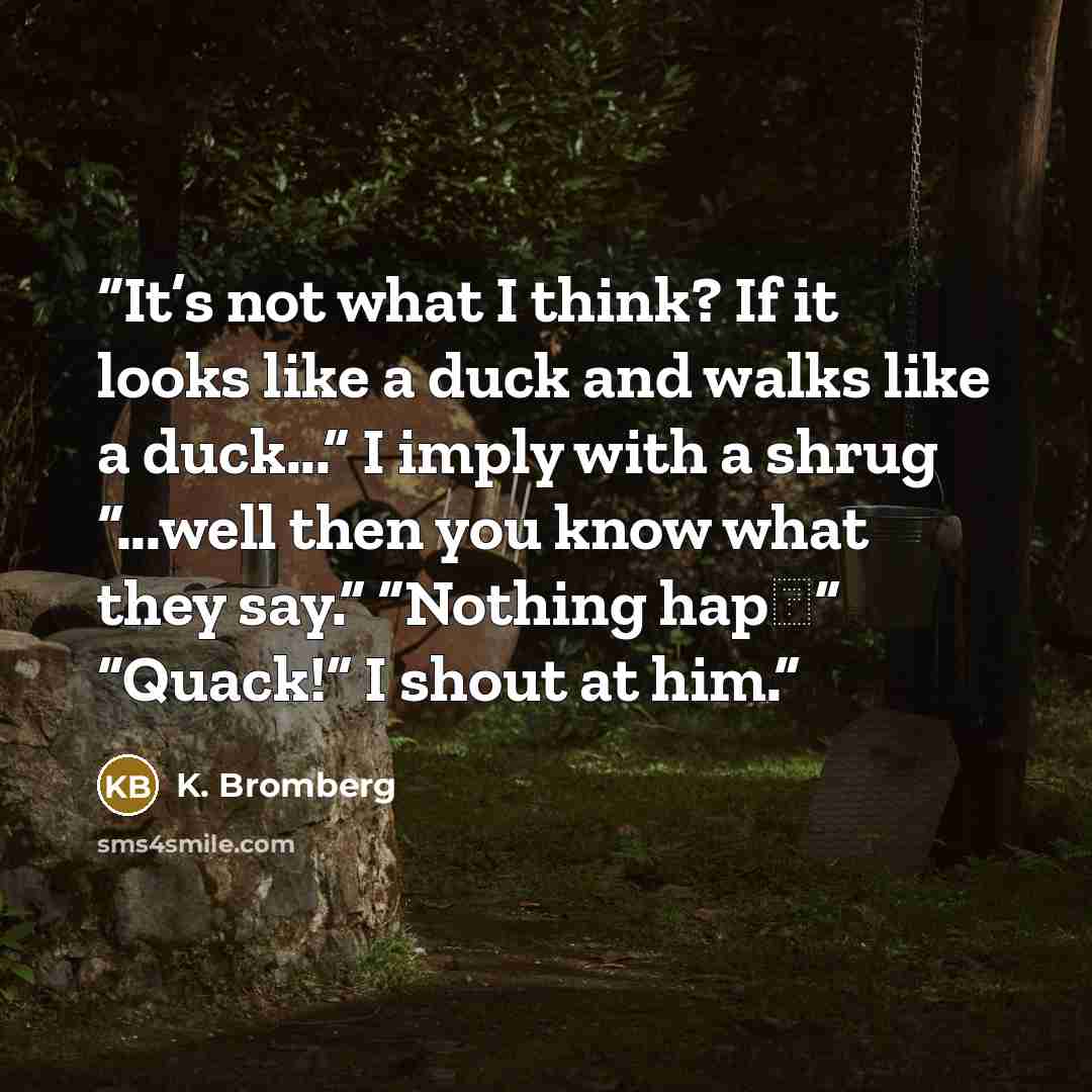 “It’s not what I think? If it looks like a duck and walks like a duck...” I imply with a shrug “...well then you know what they say.” “Nothing hap―” “Quack!” I shout at him.” quote by K. Bromberg