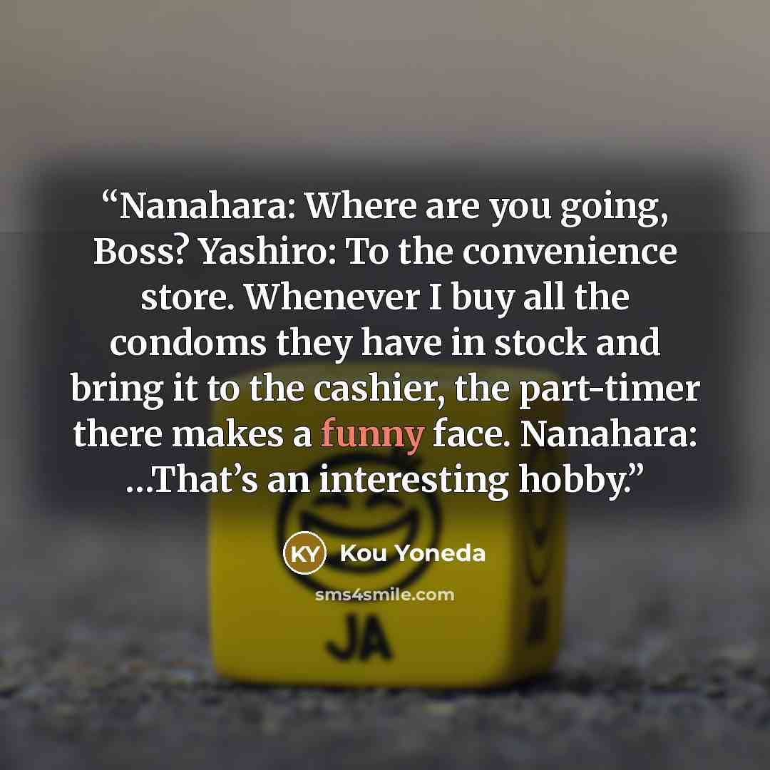 “Nanahara: Where are you going, Boss? Yashiro: To the convenience store. Whenever I buy all the condoms they have in stock and bring it to the cashier, the part-timer there makes a funny face. Nanahara: …That’s an interesting hobby.” quote by Kou Yoneda