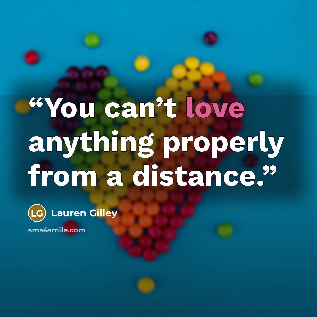 “You can’t love anything properly from a distance.” quote by Lauren Gilley