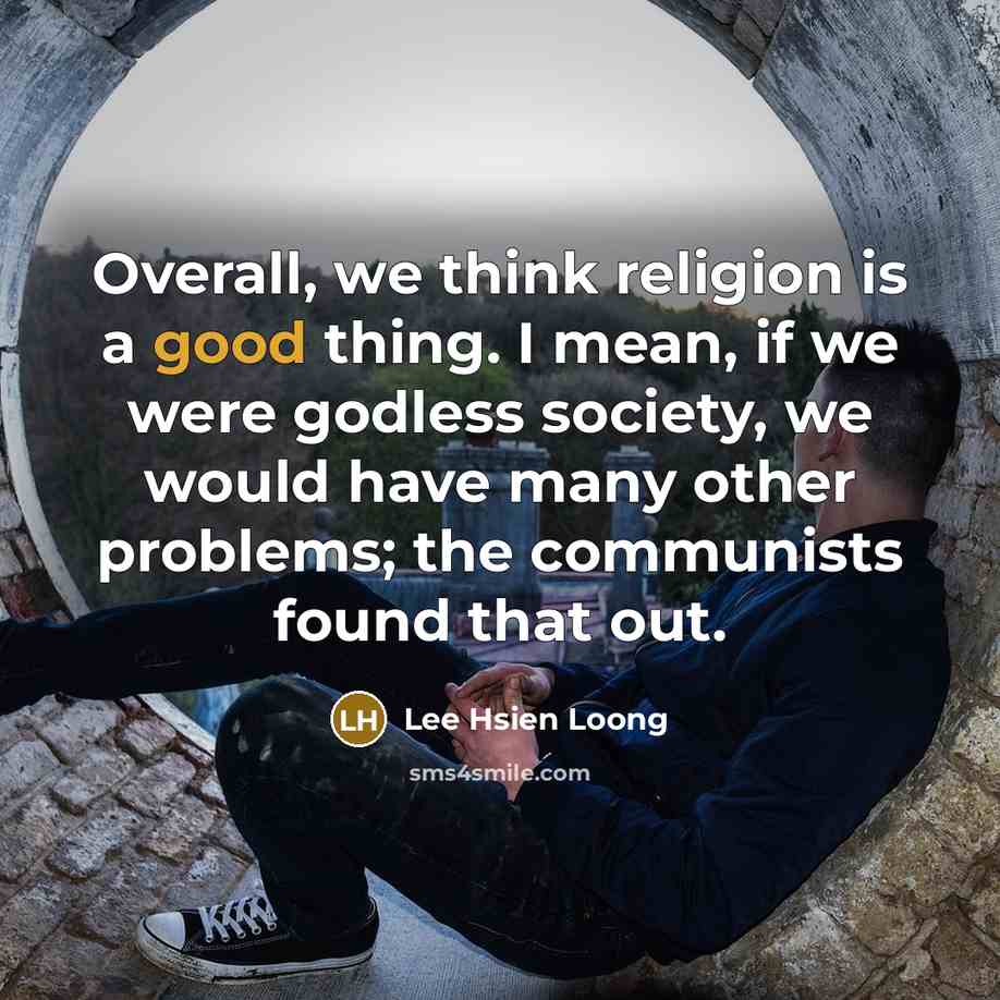 “Overall, we think religion is a good thing. I mean, if we were godless society, we would have many other problems; the communists found that out.” quote by Lee Hsien Loong