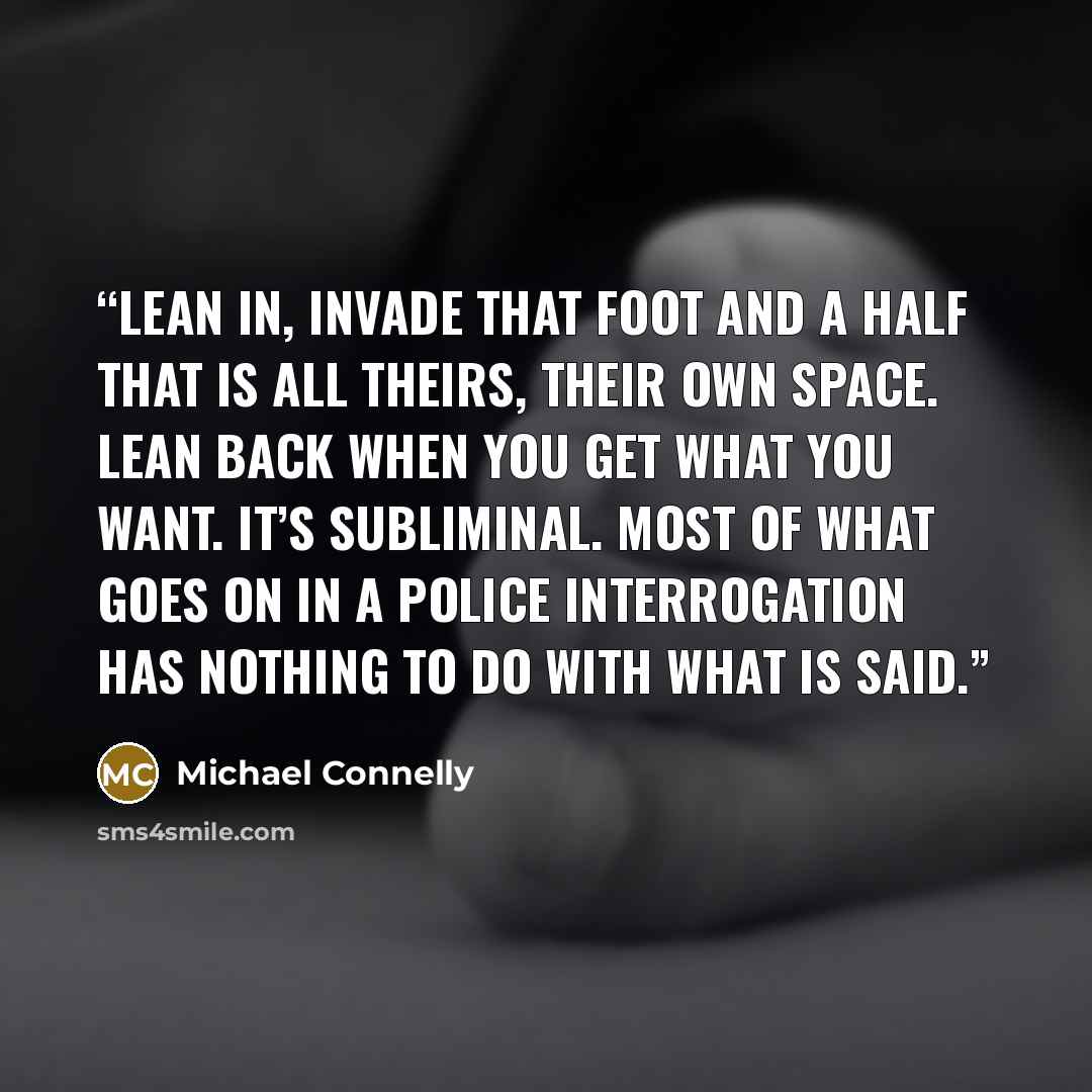 “Lean in, invade that foot and a half that is all theirs, their own space. Lean back when you get what you want. It’s subliminal. Most of what goes on in a police interrogation has nothing to do with what is said.” quote by Michael Connelly