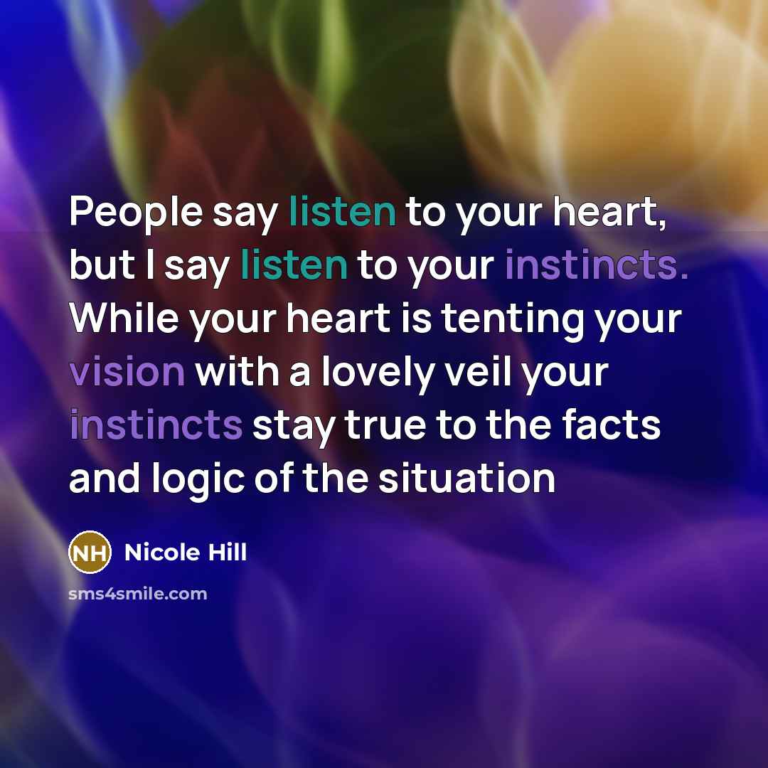 “People say listen to your heart, but I say listen to your instincts. While your heart is tenting your vision with a lovely veil your instincts stay true to the facts and logic of the situation” quote by Nicole Hill