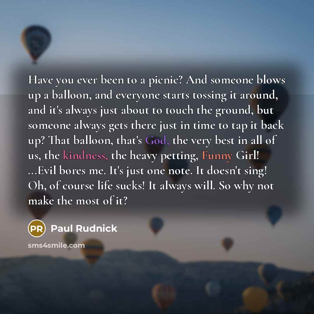“Have you ever been to a picnic? And someone blows up a balloon, and everyone starts tossing it around, and it's always just about to touch the ground, but someone always gets there just in time to tap it back up? That balloon, that's God, the very best in all of us, the kindness, the heavy…” quote by Paul Rudnick
