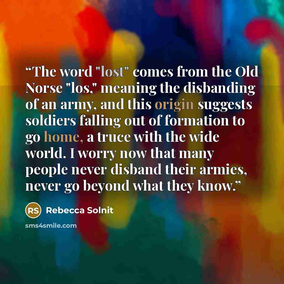 “The word "lost" comes from the Old Norse "los," meaning the disbanding of an army, and this origin suggests soldiers falling out of formation to go home, a truce with the wide world. I worry now that many people never disband their armies, never go beyond what they know.” quote by Rebecca Solnit
