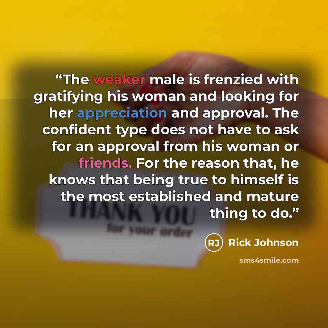 “The weaker male is frenzied with gratifying his woman and looking for her appreciation and approval. The confident type does not have to ask for an approval from his woman or friends. For the reason that, he knows that being true to himself is the most established and mature thing to do.” quote by Rick Johnson
