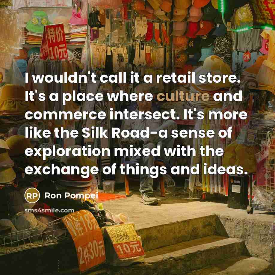 “I wouldn't call it a retail store. It's a place where culture and commerce intersect. It's more like the Silk Road-a sense of exploration mixed with the exchange of things and ideas.” quote by Ron Pompei