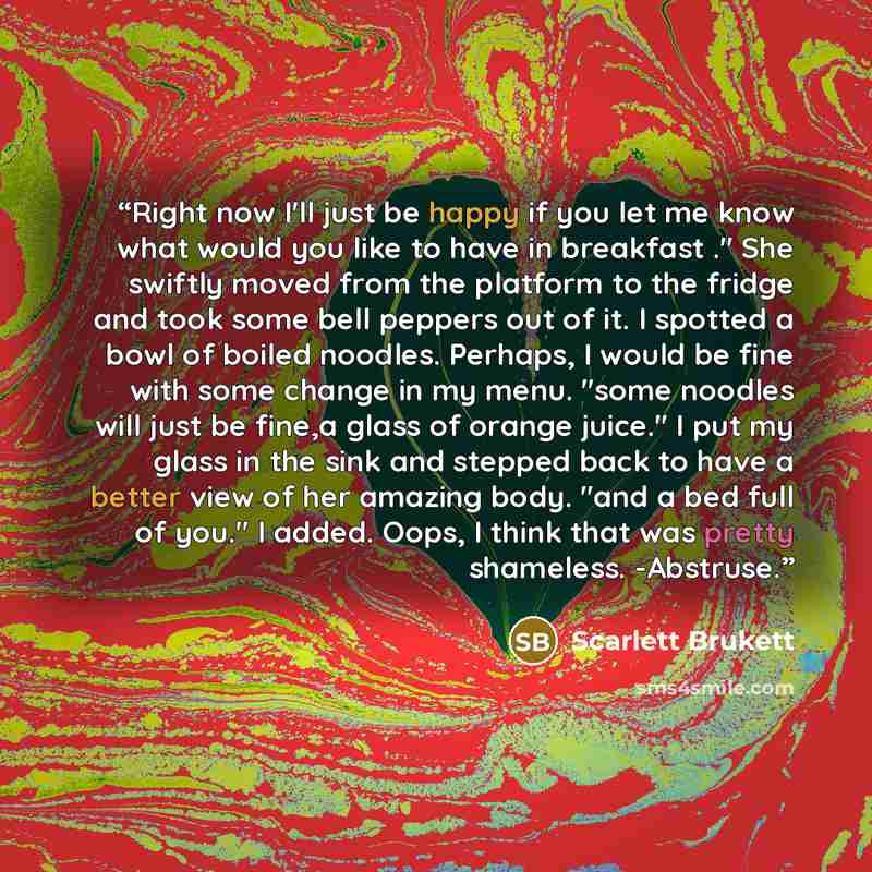 “Right now I'll just be happy if you let me know what would you like to have in breakfast ." She swiftly moved from the platform to the fridge and took some bell peppers out of it. I spotted a bowl of boiled noodles. Perhaps, I would be fine with some change in my menu. "some noodles will just be…” quote by scarlett brukett