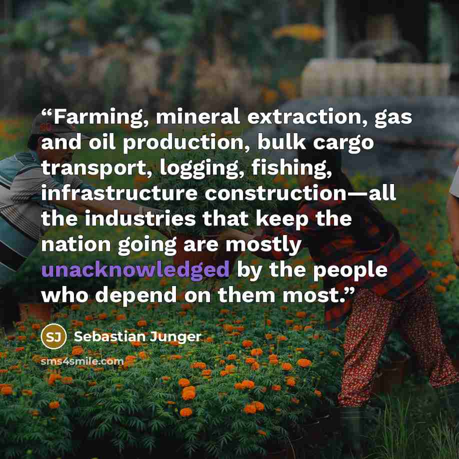 “Farming, mineral extraction, gas and oil production, bulk cargo transport, logging, fishing, infrastructure construction—all the industries that keep the nation going are mostly unacknowledged by the people who depend on them most.” quote by Sebastian Junger