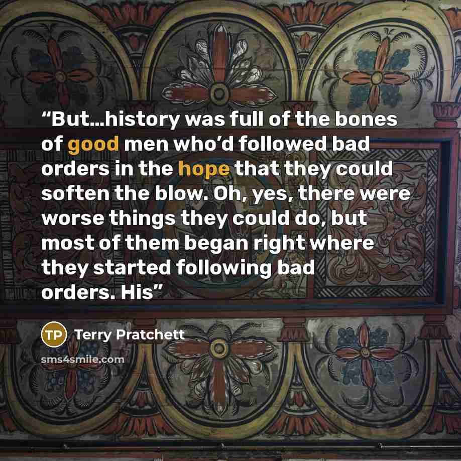 “But…history was full of the bones of good men who’d followed bad orders in the hope that they could soften the blow. Oh, yes, there were worse things they could do, but most of them began right where they started following bad orders. His” quote by Terry Pratchett