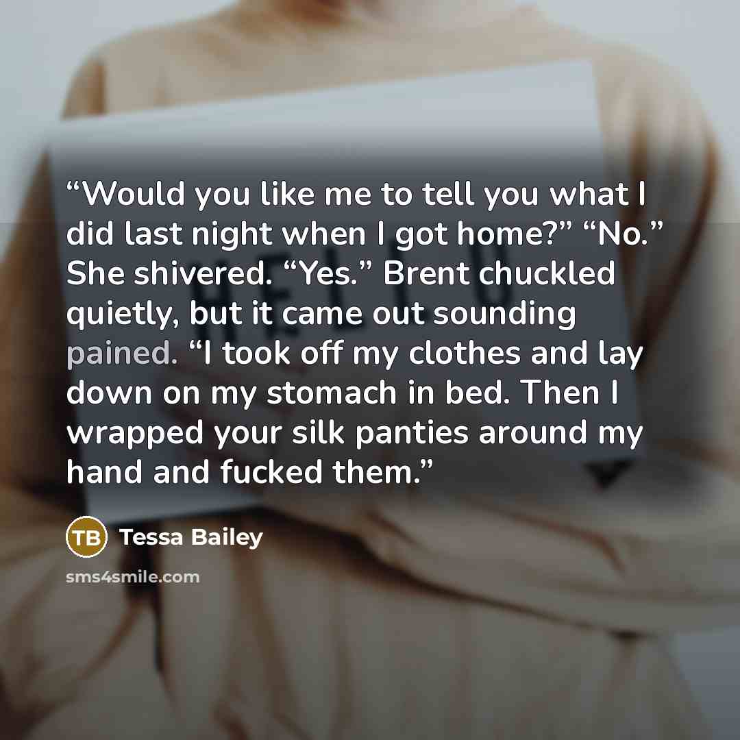 “Would you like me to tell you what I did last night when I got home?” “No.” She shivered. “Yes.” Brent chuckled quietly, but it came out sounding pained. “I took off my clothes and lay down on my stomach in bed. Then I wrapped your silk panties around my hand and fucked them.” quote by Tessa Bailey