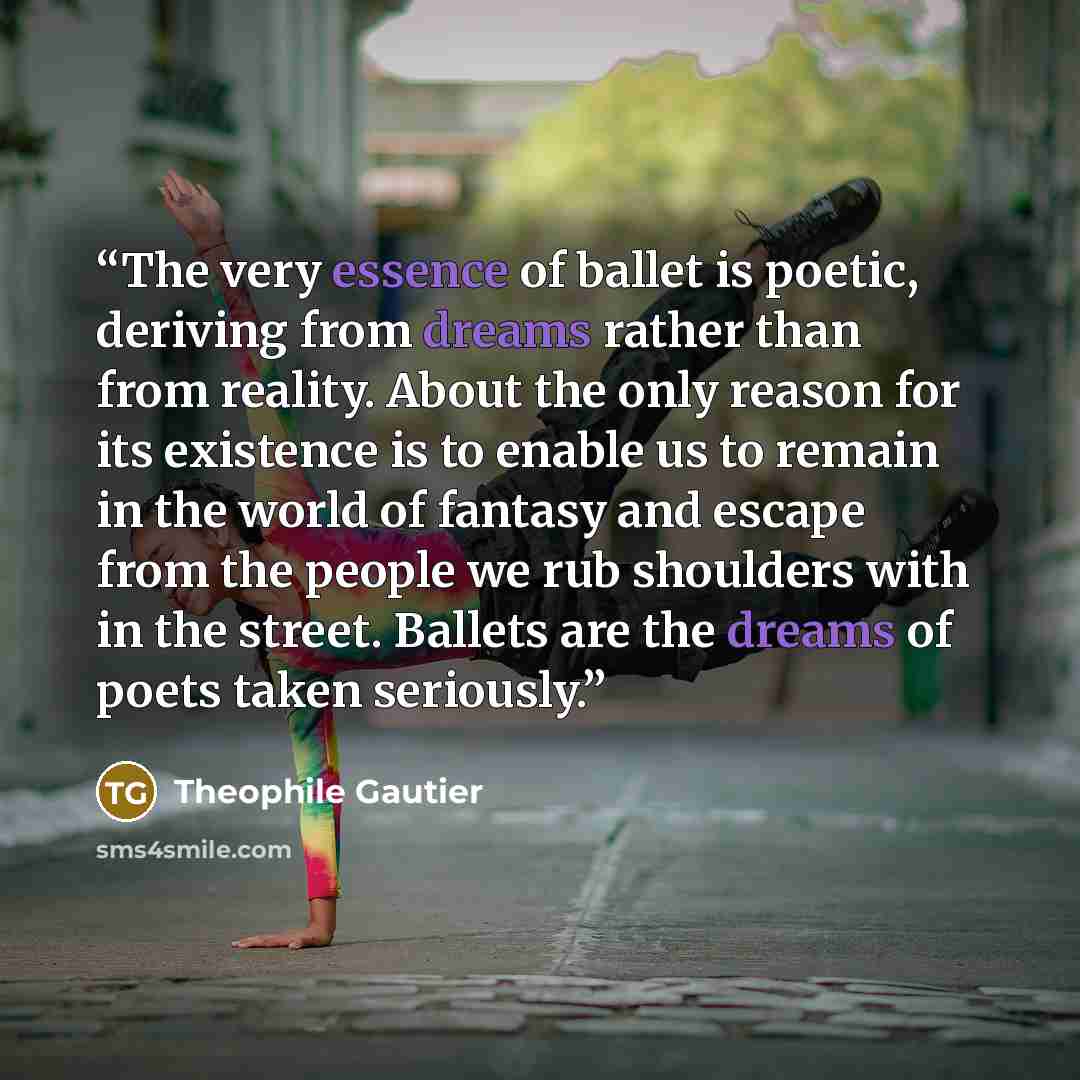 “The very essence of ballet is poetic, deriving from dreams rather than from reality. About the only reason for its existence is to enable us to remain in the world of fantasy and escape from the people we rub shoulders with in the street. Ballets are the dreams of poets taken seriously.” quote by Théophile Gautier