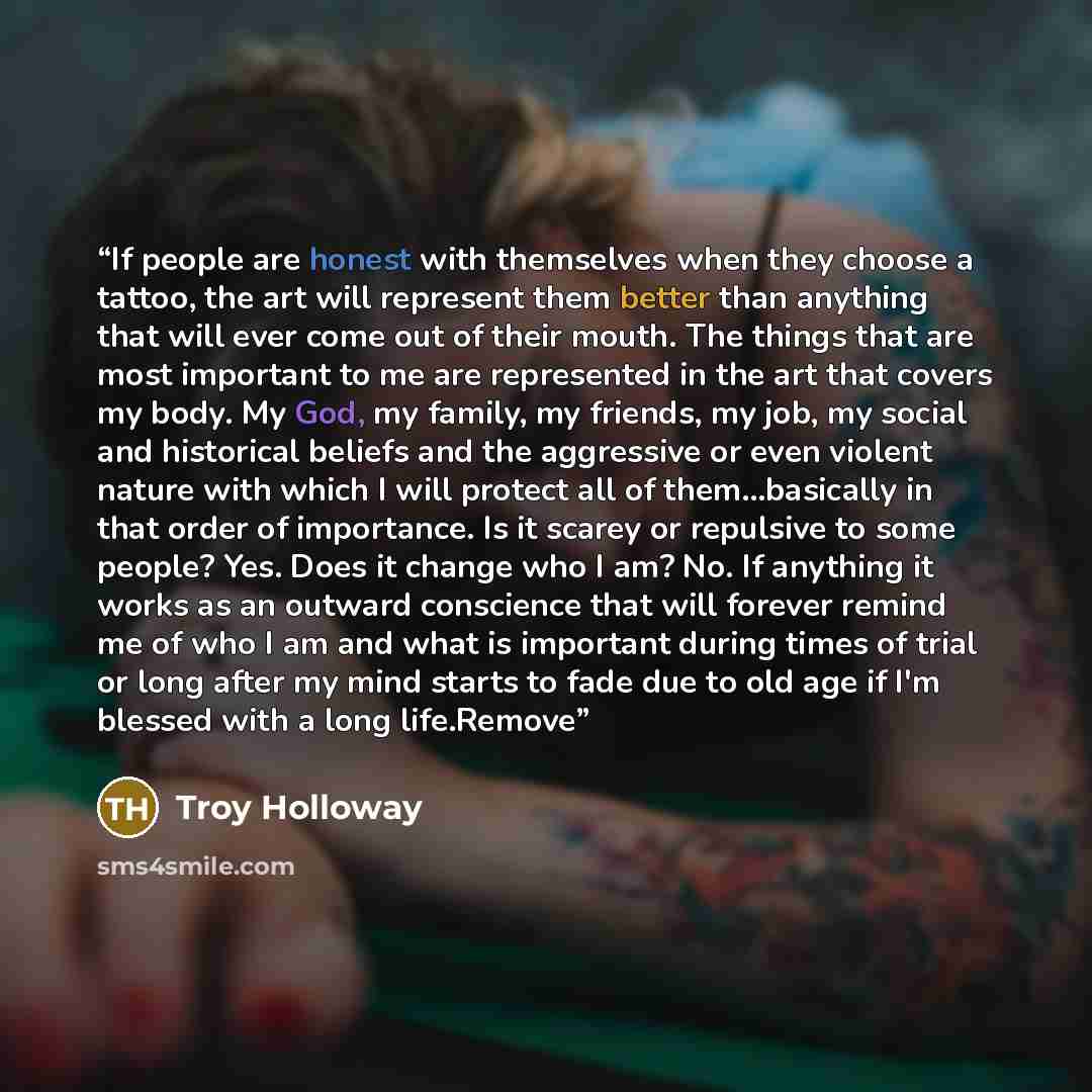 “If people are honest with themselves when they choose a tattoo, the art will represent them better than anything that will ever come out of their mouth. The things that are most important to me are represented in the art that covers my body. My God, my family, my friends, my job, my social and…” quote by Troy Holloway