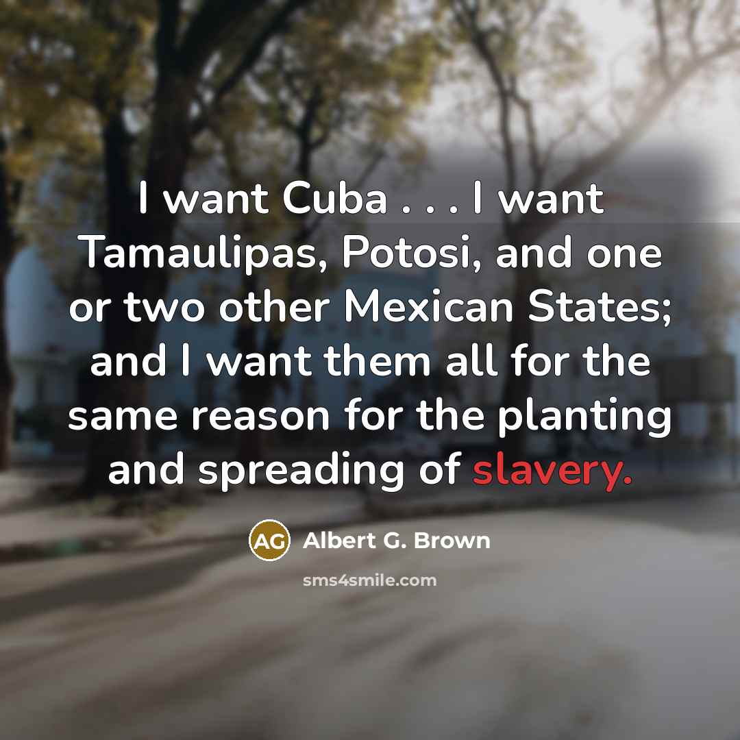 “I want Cuba . . . I want Tamaulipas, Potosi, and one or two other Mexican States; and I want them all for the same reason for the planting and spreading of slavery.” quote by Albert G. Brown