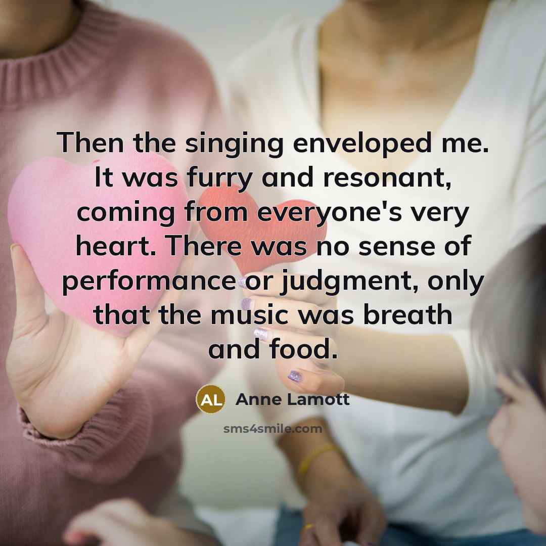 “Then the singing enveloped me. It was furry and resonant, coming from everyone's very heart. There was no sense of performance or judgment, only that the music was breath and food.” quote by Anne Lamott