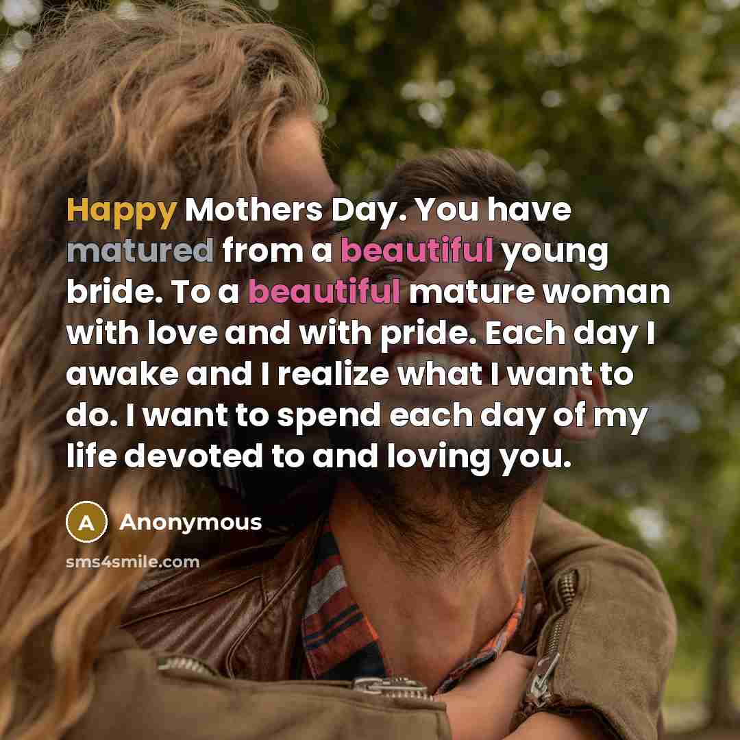 “Happy Mothers Day. You have matured from a beautiful young bride. To a beautiful mature woman with love and with pride. Each day I awake and I realize what I want to do. I want to spend each day of my life devoted to and loving you.” quote by Anonymous