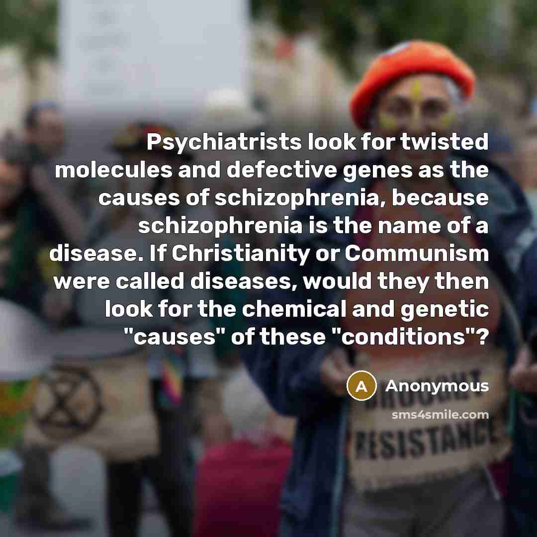 “Psychiatrists look for twisted molecules and defective genes as the causes of schizophrenia, because schizophrenia is the name of a disease. If Christianity or Communism were called diseases, would they then look for the chemical and genetic "causes" of these "conditions"?” quote by Anonymous