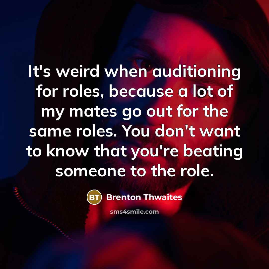 “It's weird when auditioning for roles, because a lot of my mates go out for the same roles. You don't want to know that you're beating someone to the role.” quote by Brenton Thwaites