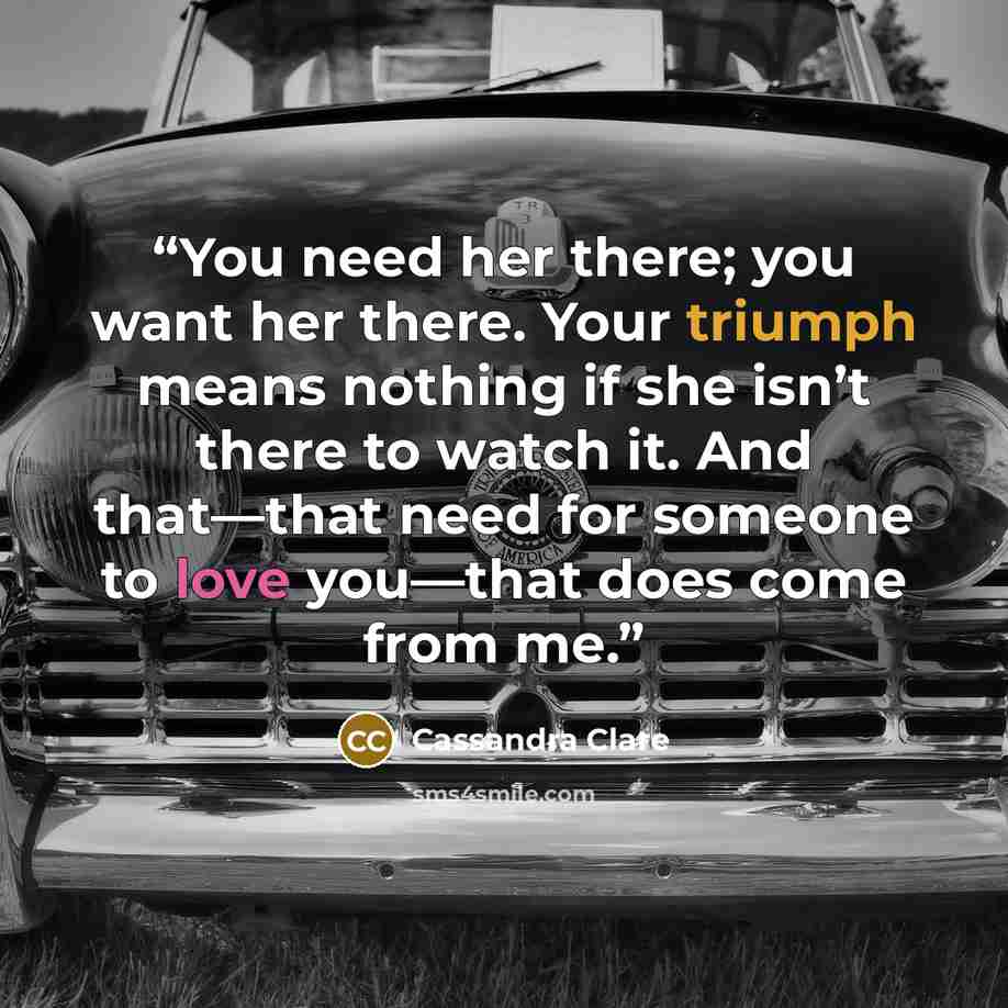 “You need her there; you want her there. Your triumph means nothing if she isn’t there to watch it. And that—that need for someone to love you—that does come from me.” quote by Cassandra Clare