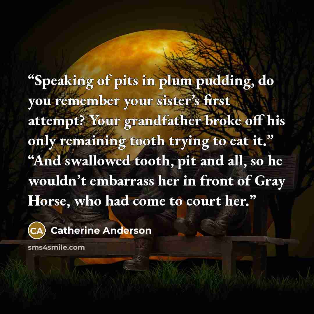 “Speaking of pits in plum pudding, do you remember your sister’s first attempt? Your grandfather broke off his only remaining tooth trying to eat it.” “And swallowed tooth, pit and all, so he wouldn’t embarrass her in front of Gray Horse, who had come to court her.” quote by Catherine Anderson