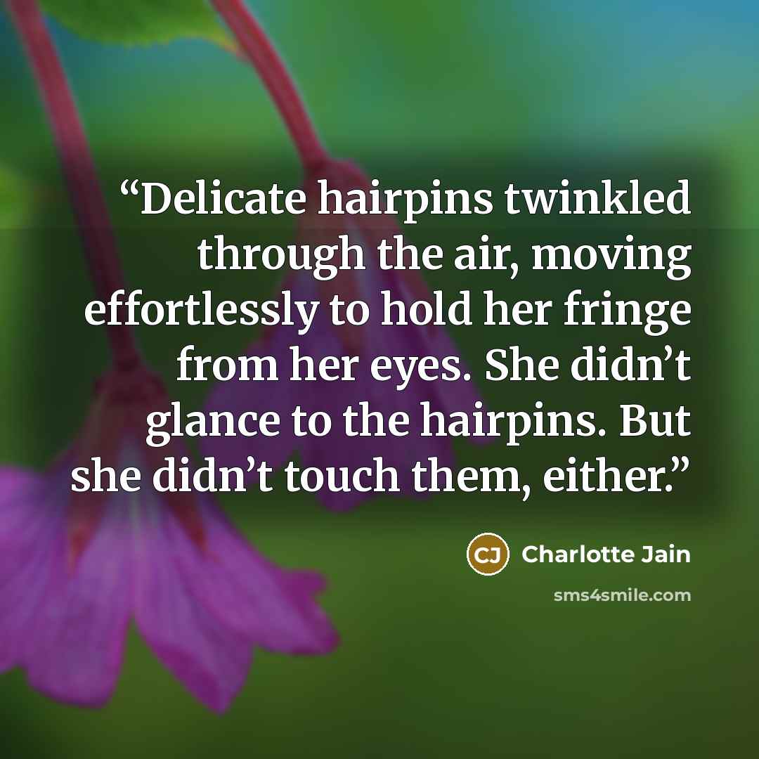 “Delicate hairpins twinkled through the air, moving effortlessly to hold her fringe from her eyes. She didn’t glance to the hairpins. But she didn’t touch them, either.” quote by Charlotte Jain