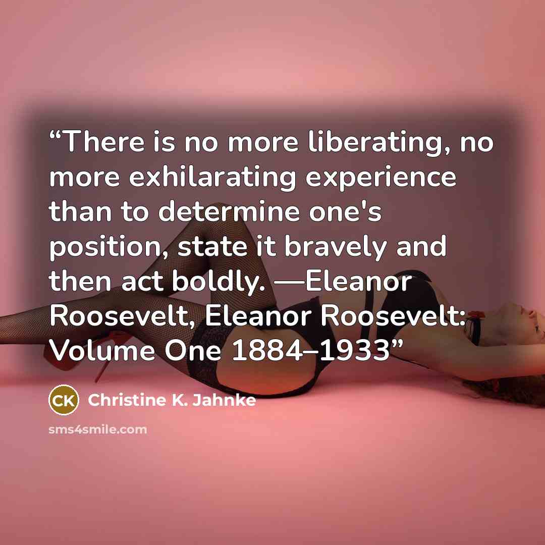 “There is no more liberating, no more exhilarating experience than to determine one's position, state it bravely and then act boldly. —Eleanor Roosevelt, Eleanor Roosevelt: Volume One 1884–1933” quote by Christine K. Jahnke