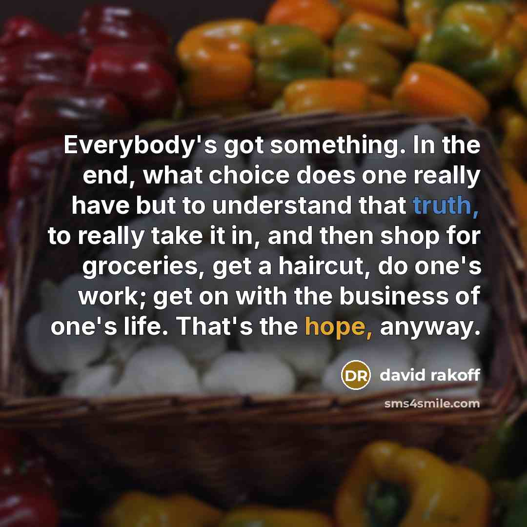 “Everybody's got something. In the end, what choice does one really have but to understand that truth, to really take it in, and then shop for groceries, get a haircut, do one's work; get on with the business of one's life. That's the hope, anyway.” quote by David Rakoff