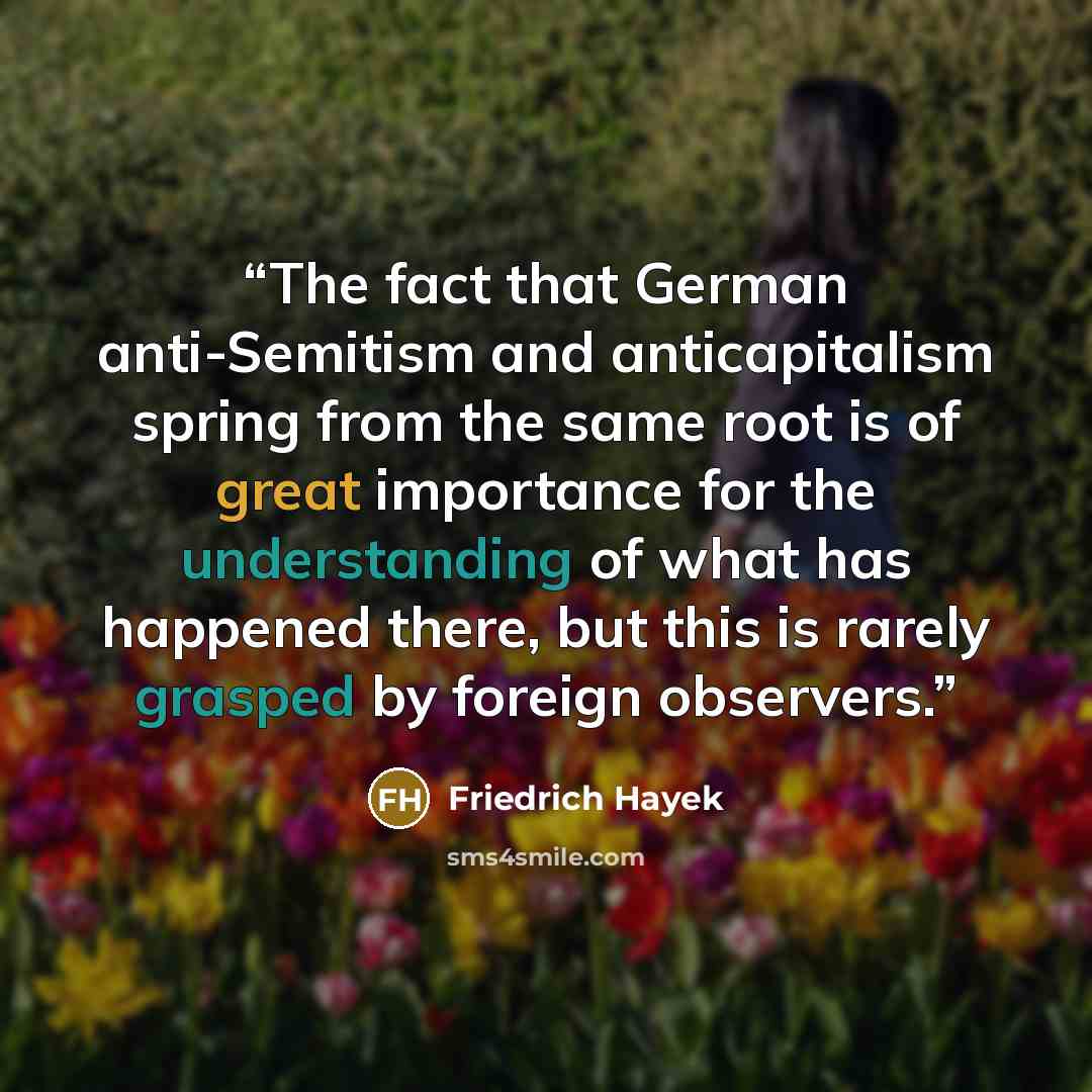 “The fact that German anti-Semitism and anticapitalism spring from the same root is of great importance for the understanding of what has happened there, but this is rarely grasped by foreign observers.” quote by Friedrich Hayek