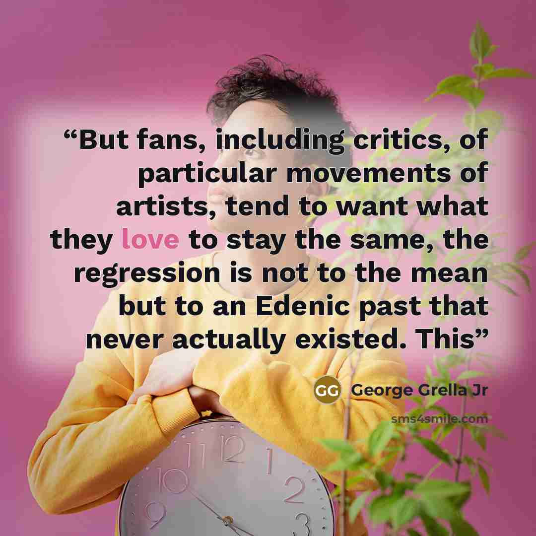 “But fans, including critics, of particular movements of artists, tend to want what they love to stay the same, the regression is not to the mean but to an Edenic past that never actually existed. This” quote by George Grella Jr
