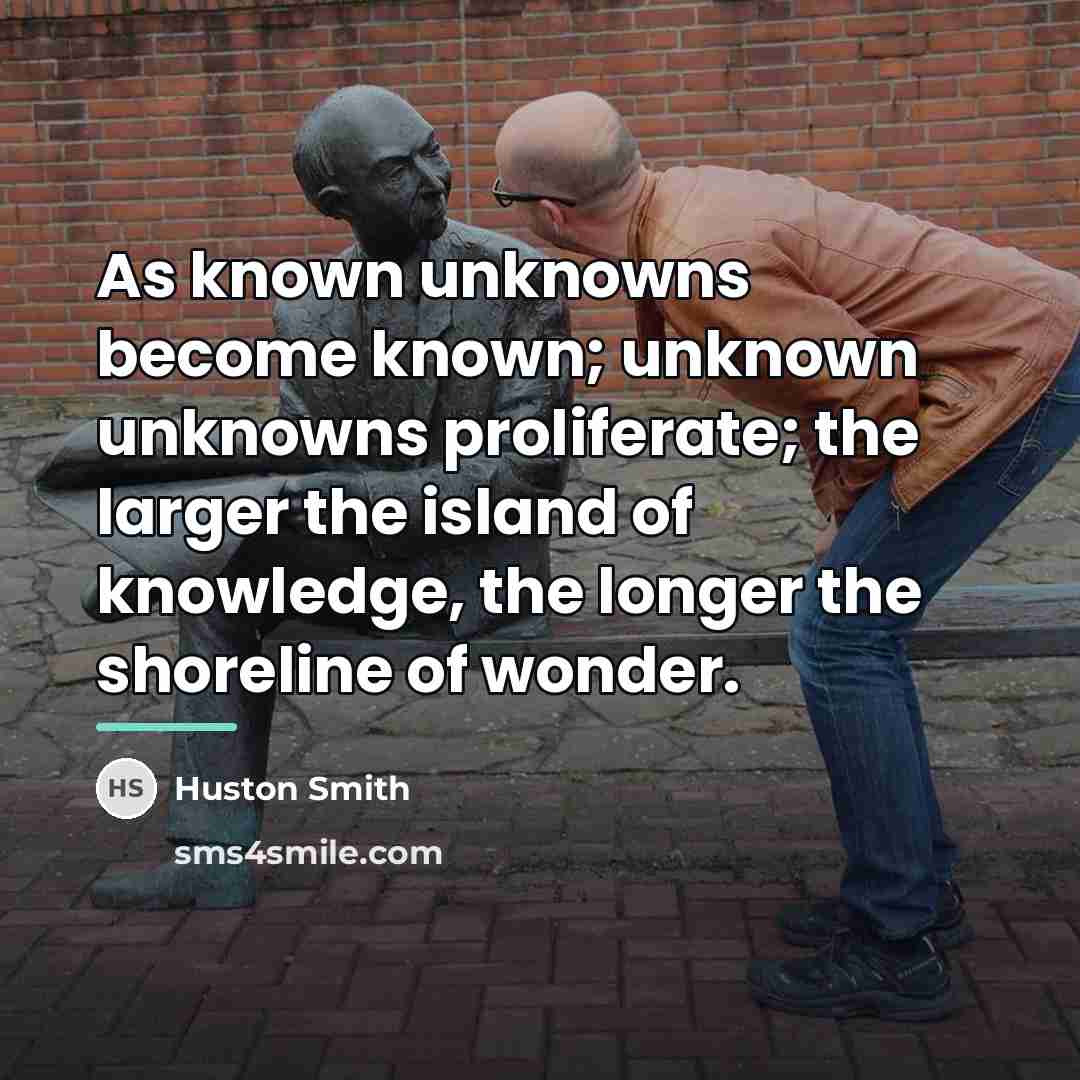 “As known unknowns become known; unknown unknowns proliferate; the larger…” quote by Huston Smith