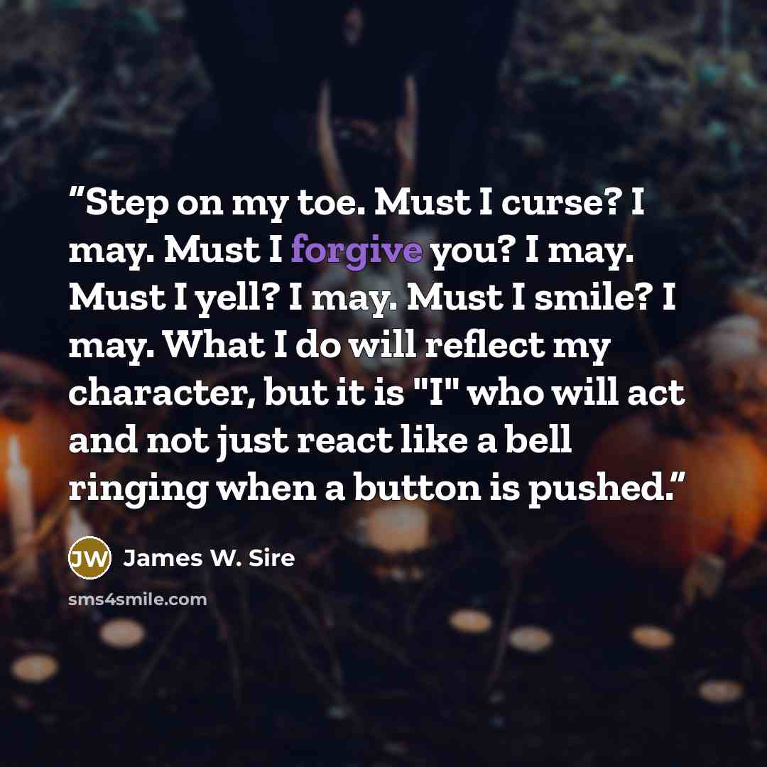 “Step on my toe. Must I curse? I may. Must I forgive you? I may. Must I yell? I may. Must I smile? I may. What I do will reflect my character, but it is "I" who will act and not just react like a bell ringing when a button is pushed.” quote by James W. Sire