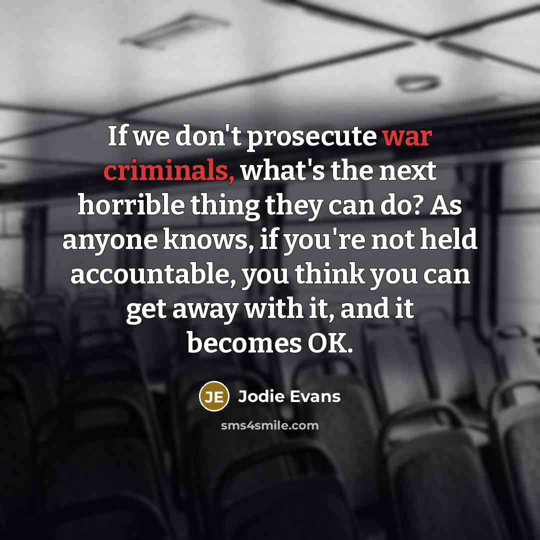 “If we don't prosecute war criminals, what's the next horrible thing they can do? As anyone knows, if you're not held accountable, you think you can get away with it, and it becomes OK.” quote by Jodie Evans