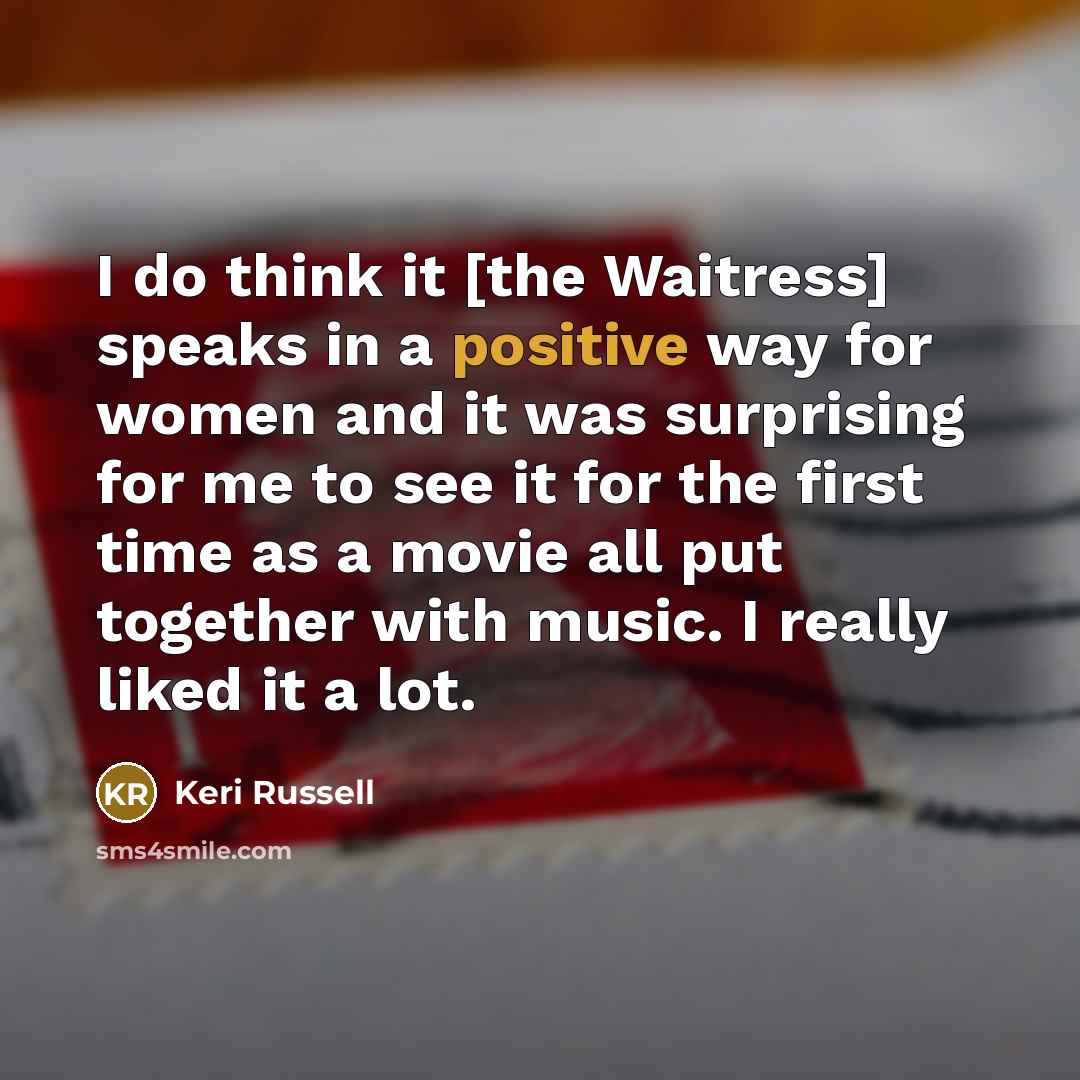 “I do think it [the Waitress] speaks in a positive way for women and it was surprising for me to see it for the first time as a movie all put together with music. I really liked it a lot.” quote by Keri Russell