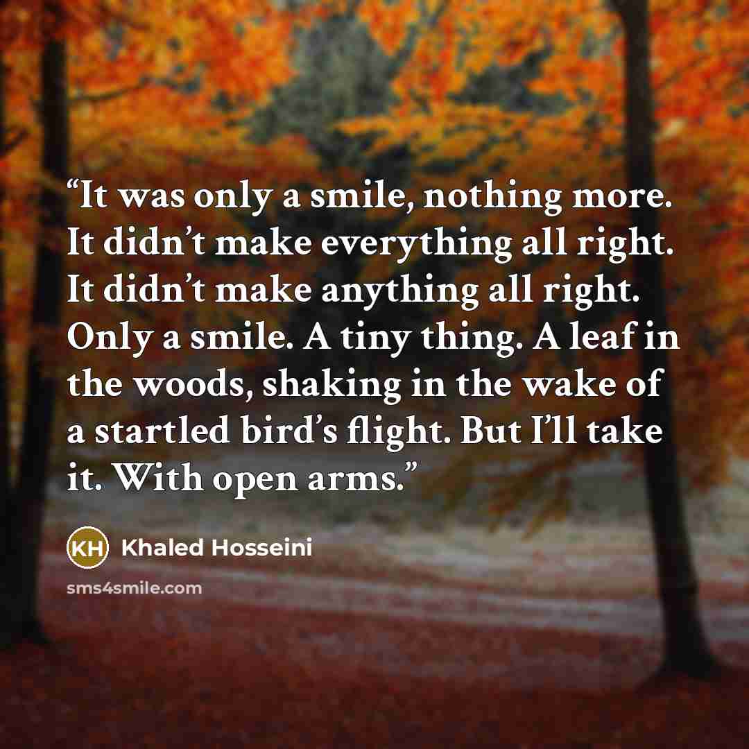 “It was only a smile, nothing more. It didn’t make everything all right. It didn’t make anything all right. Only a smile. A tiny thing. A leaf in the woods, shaking in the wake of a startled bird’s flight. But I’ll take it. With open arms.” quote by Khaled Hosseini