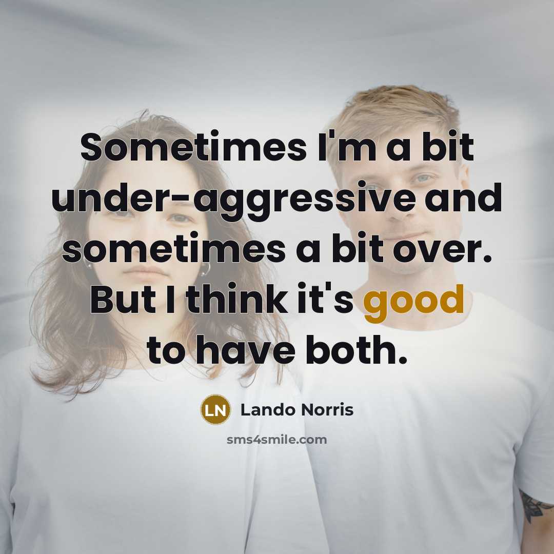 “Sometimes I'm a bit under-aggressive and sometimes a bit over. But I think it's good to have both.” quote by Lando Norris