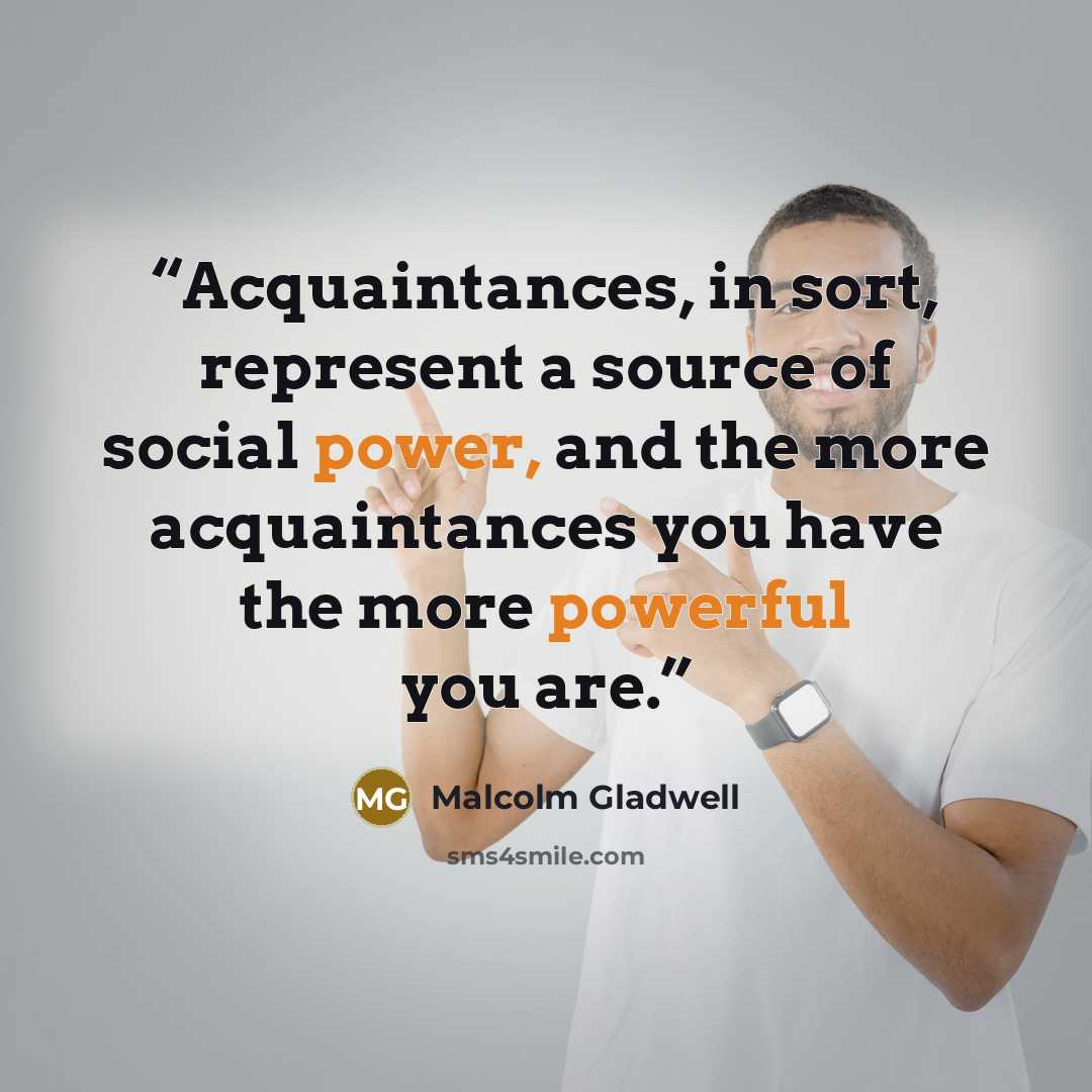 “Acquaintances, in sort, represent a source of social power, and the more acquaintances you have the more powerful you are.” quote by Malcolm Gladwell
