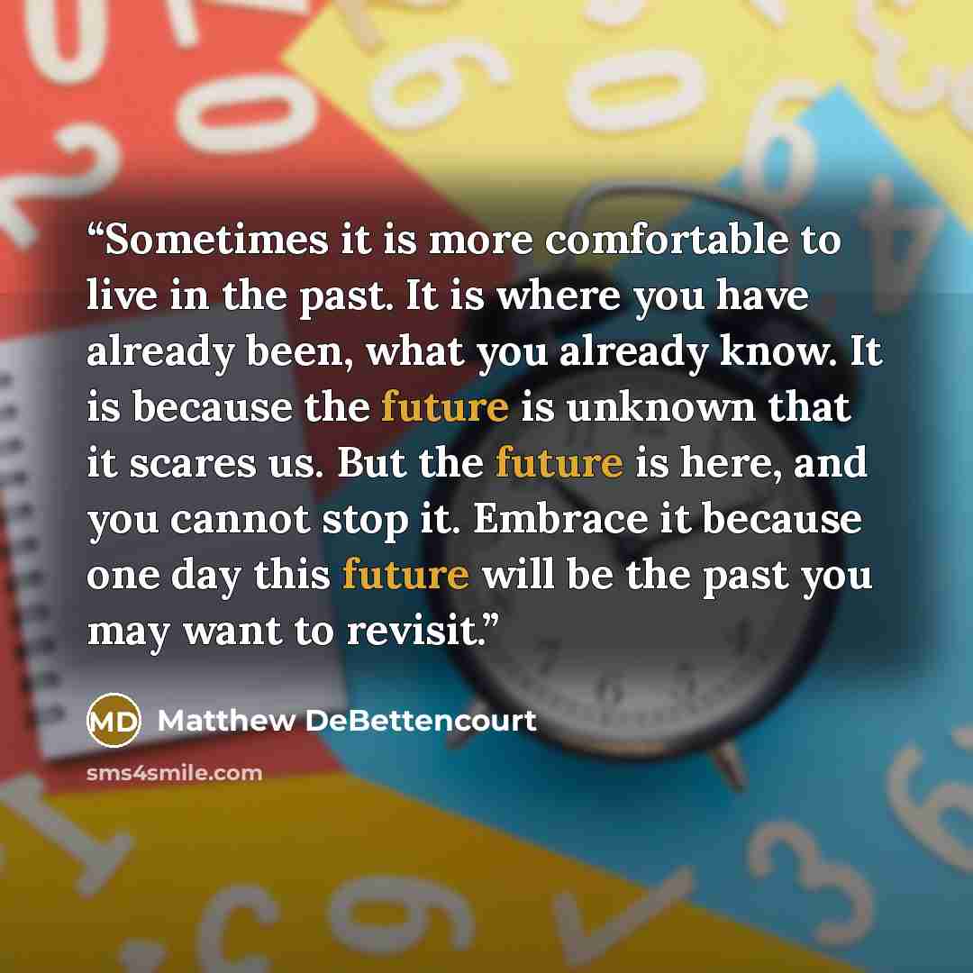 “Sometimes it is more comfortable to live in the past. It is where you have already been, what you already know. It is because the future is unknown that it scares us. But the future is here, and you cannot stop it. Embrace it because one day this future will be the past you may want to revisit.” quote by Matthew DeBettencourt