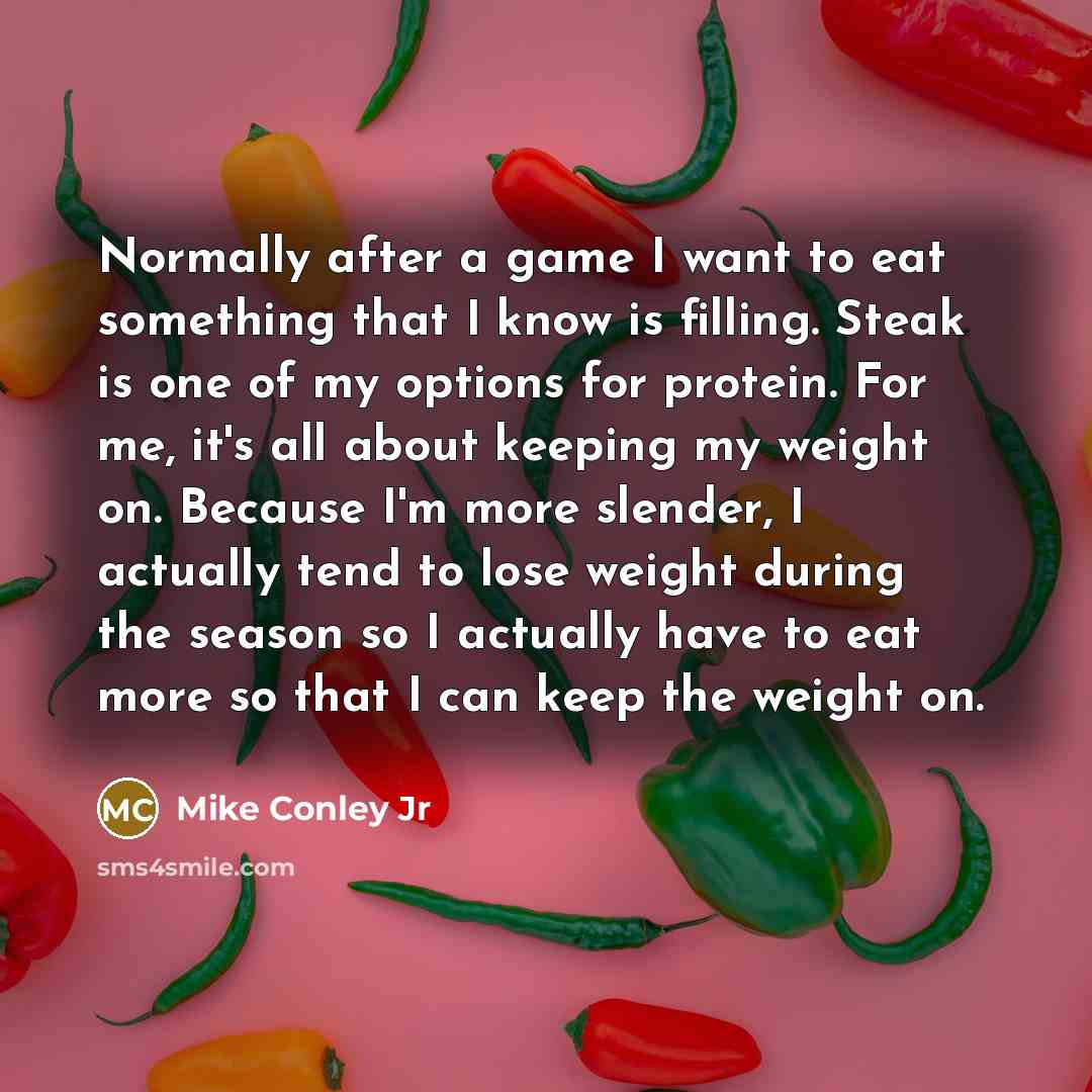 “Normally after a game I want to eat something that I know is filling. Steak is one of my options for protein. For me, it's all about keeping my weight on. Because I'm more slender, I actually tend to lose weight during the season so I actually have to eat more so that I can keep the weight on.” quote by Mike Conley Jr
