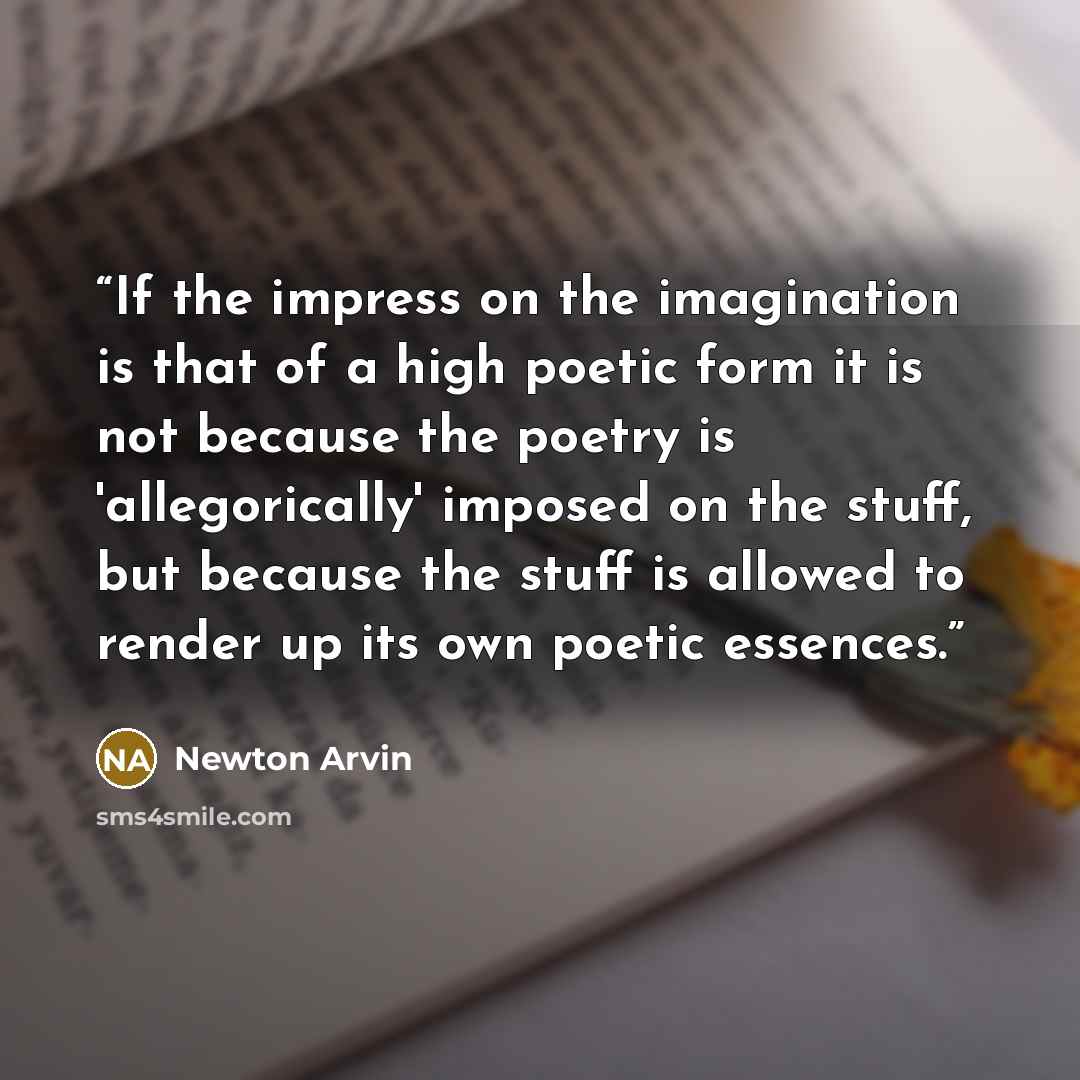 “If the impress on the imagination is that of a high poetic form it is not because the poetry is 'allegorically' imposed on the stuff, but because the stuff is allowed to render up its own poetic essences.” quote by Newton Arvin
