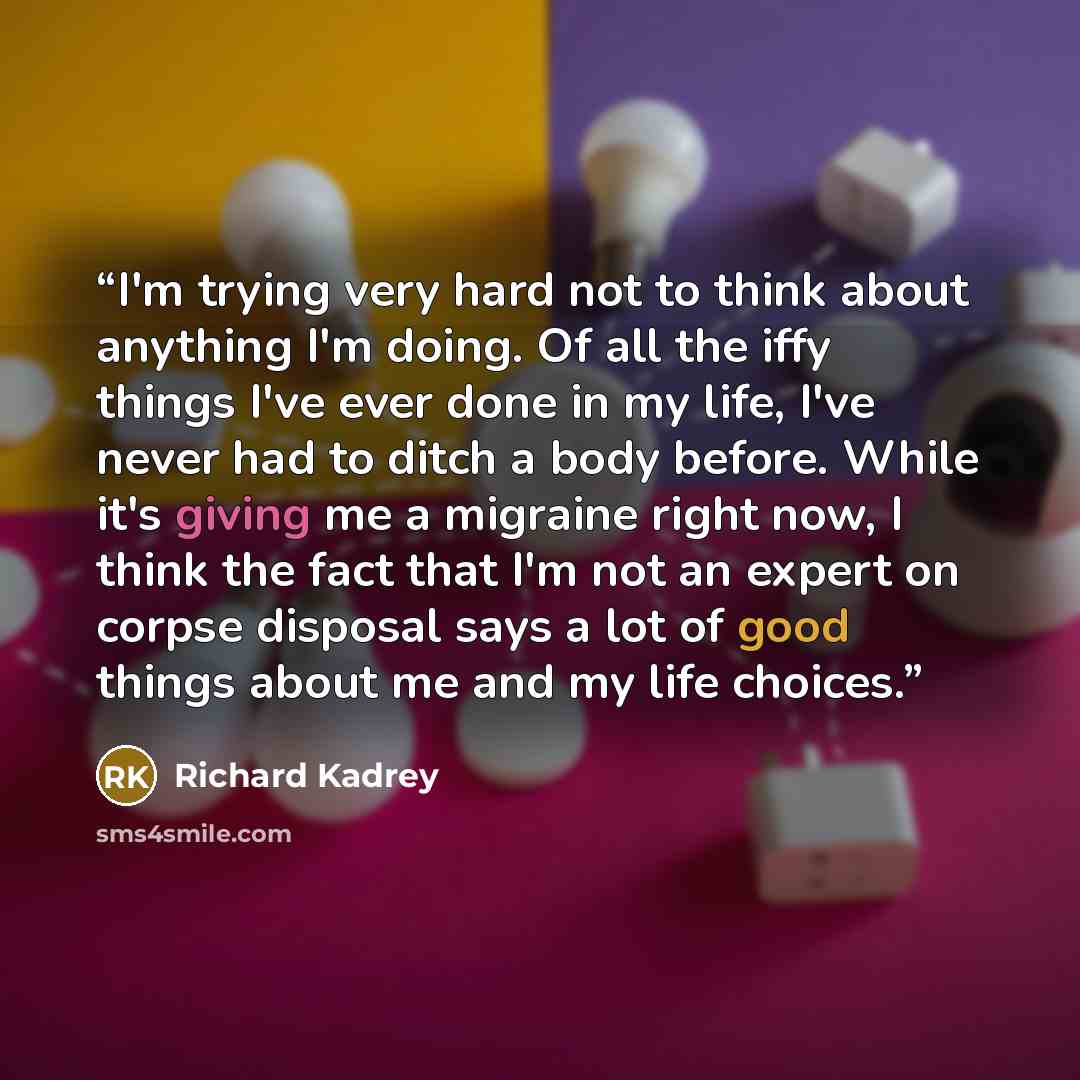 “I'm trying very hard not to think about anything I'm doing. Of all the iffy things I've ever done in my life, I've never had to ditch a body before. While it's giving me a migraine right now, I think the fact that I'm not an expert on corpse disposal says a lot of good things about me and my life…” quote by Richard Kadrey