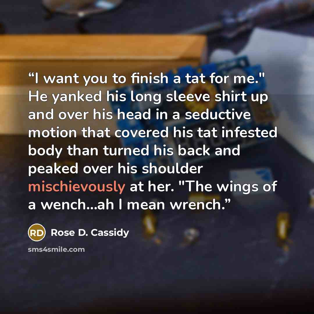“I want you to finish a tat for me." He yanked his long sleeve shirt up and over his head in a seductive motion that covered his tat infested body than turned his back and peaked over his shoulder mischievously at her. "The wings of a wench...ah I mean wrench.” quote by Rose D. Cassidy