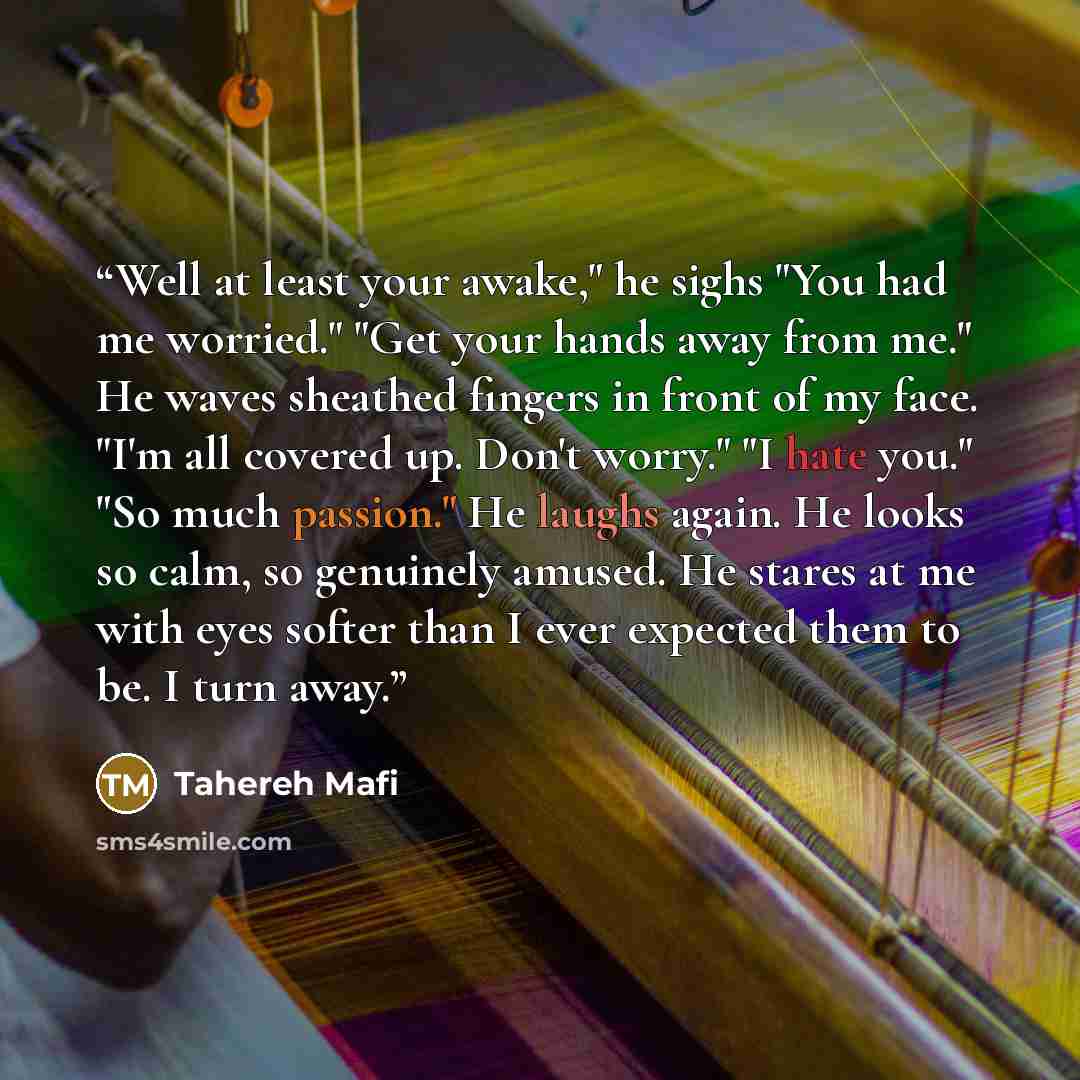 “Well at least your awake," he sighs "You had me worried." "Get your hands away from me." He waves sheathed fingers in front of my face. "I'm all covered up. Don't worry." "I hate you." "So much passion." He laughs again. He looks so calm, so genuinely amused. He stares at me with eyes softer than…” quote by Tahereh Mafi