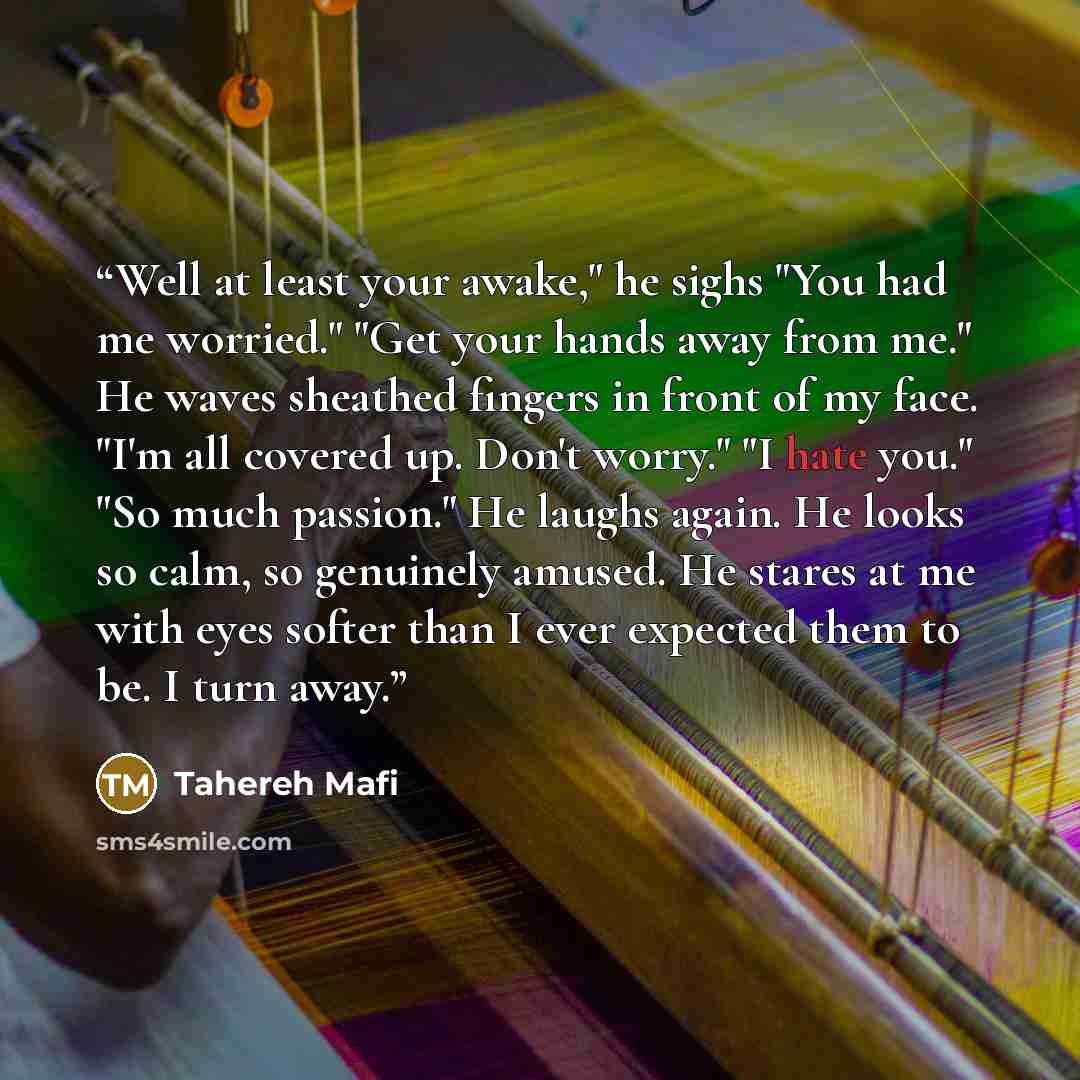 “Well at least your awake," he sighs "You had me worried." "Get your hands away from me." He waves sheathed fingers in front of my face. "I'm all covered up. Don't worry." "I hate you." "So much passion." He laughs again. He looks so calm, so genuinely amused. He stares at me with eyes softer than…” quote by Tahereh Mafi